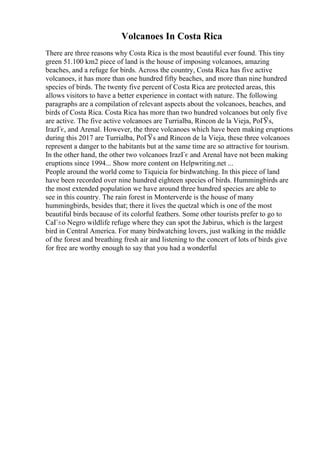 Volcanoes In Costa Rica
There are three reasons why Costa Rica is the most beautiful ever found. This tiny
green 51.100 km2 piece of land is the house of imposing volcanoes, amazing
beaches, and a refuge for birds. Across the country, Costa Rica has five active
volcanoes, it has more than one hundred fifty beaches, and more than nine hundred
species of birds. The twenty five percent of Costa Rica are protected areas, this
allows visitors to have a better experience in contact with nature. The following
paragraphs are a compilation of relevant aspects about the volcanoes, beaches, and
birds of Costa Rica. Costa Rica has more than two hundred volcanoes but only five
are active. The five active volcanoes are Turrialba, Rincon de la Vieja, PoГЎs,
IrazГє, and Arenal. However, the three volcanoes which have been making eruptions
during this 2017 are Turrialba, PoГЎs and Rincon de la Vieja, these three volcanoes
represent a danger to the habitants but at the same time are so attractive for tourism.
In the other hand, the other two volcanoes IrazГє and Arenal have not been making
eruptions since 1994... Show more content on Helpwriting.net ...
People around the world come to Tiquicia for birdwatching. In this piece of land
have been recorded over nine hundred eighteen species of birds. Hummingbirds are
the most extended population we have around three hundred species are able to
see in this country. The rain forest in Monterverde is the house of many
hummingbirds, besides that; there it lives the quetzal which is one of the most
beautiful birds because of its colorful feathers. Some other tourists prefer to go to
CaГ±o Negro wildlife refuge where they can spot the Jabirus, which is the largest
bird in Central America. For many birdwatching lovers, just walking in the middle
of the forest and breathing fresh air and listening to the concert of lots of birds give
for free are worthy enough to say that you had a wonderful
 
