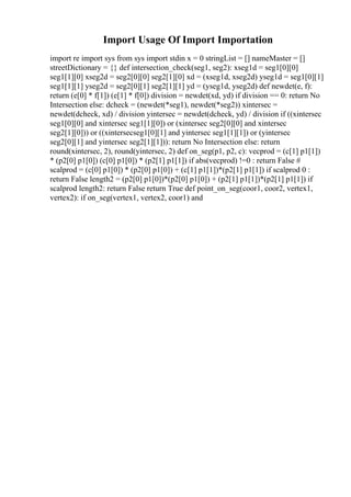 Import Usage Of Import Importation
import re import sys from sys import stdin x = 0 stringList = [] nameMaster = []
streetDictionary = {} def intersection_check(seg1, seg2): xseg1d = seg1[0][0]
seg1[1][0] xseg2d = seg2[0][0] seg2[1][0] xd = (xseg1d, xseg2d) yseg1d = seg1[0][1]
seg1[1][1] yseg2d = seg2[0][1] seg2[1][1] yd = (yseg1d, yseg2d) def newdet(e, f):
return (e[0] * f[1]) (e[1] * f[0]) division = newdet(xd, yd) if division == 0: return No
Intersection else: dcheck = (newdet(*seg1), newdet(*seg2)) xintersec =
newdet(dcheck, xd) / division yintersec = newdet(dcheck, yd) / division if ((xintersec
seg1[0][0] and xintersec seg1[1][0]) or (xintersec seg2[0][0] and xintersec
seg2[1][0])) or ((xintersecseg1[0][1] and yintersec seg1[1][1]) or (yintersec
seg2[0][1] and yintersec seg2[1][1])): return No Intersection else: return
round(xintersec, 2), round(yintersec, 2) def on_seg(p1, p2, c): vecprod = (c[1] p1[1])
* (p2[0] p1[0]) (c[0] p1[0]) * (p2[1] p1[1]) if abs(vecprod) !=0 : return False #
scalprod = (c[0] p1[0]) * (p2[0] p1[0]) + (c[1] p1[1])*(p2[1] p1[1]) if scalprod 0 :
return False length2 = (p2[0] p1[0])*(p2[0] p1[0]) + (p2[1] p1[1])*(p2[1] p1[1]) if
scalprod length2: return False return True def point_on_seg(coor1, coor2, vertex1,
vertex2): if on_seg(vertex1, vertex2, coor1) and
 