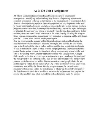As 91070 Unit 1 Assignment
AS 91070 Demonstrate understanding of basic concepts of information
management. Identifying and describing key features of operating systems and
common application software as they relate to the management of information. Key
features of the operating systems: Operating systems are very important to be able
to run different applications on your phone or computer etc. so you can run multiple
programs at the same time, it manages internal memory, it runs the input and output
of attached devices like your phone or printer by transferring data. And lastly it also
enables you to run more than 1 processor at the same time by dividing the program.
So as you can see operating systems are very important to improve and be able to run
your PC.... Show more content on Helpwriting.net ...
And we programmed a system within this application which could calculate the
area/perimeter/circumference of a square, rectangle, and a circle. So you would
type in the length of the side or radius and it would be able to calculate the length
or size of the certain shape. We had to store our programmed shape calculator in a
certain folder so that it could be found and all my programming would not be lost.
This is my coding below Another application i used was Google slides. Google
slides works to be able to create a presentation where you can change the design of
the background of the separate slides. You are also able to create text boxes where
you can put information in. within this assessment we used google slides for we
had to create a certain folder named DGT1.42 so that the teacher would know what
assessment was within the folder. We did our pseudocode for the calculator
program within google slides, the pseudocode is where we described what each of
the functions were used for to be able to translate the python code into english for
people who couldn t read what each of the python functions were. As shown
 