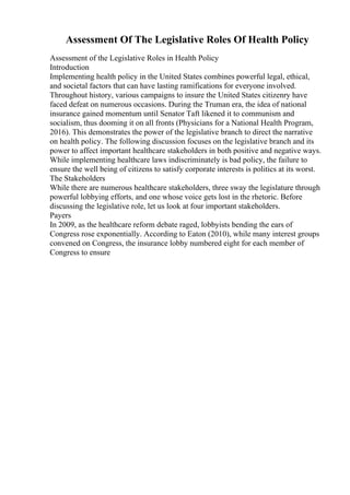 Assessment Of The Legislative Roles Of Health Policy
Assessment of the Legislative Roles in Health Policy
Introduction
Implementing health policy in the United States combines powerful legal, ethical,
and societal factors that can have lasting ramifications for everyone involved.
Throughout history, various campaigns to insure the United States citizenry have
faced defeat on numerous occasions. During the Truman era, the idea of national
insurance gained momentum until Senator Taft likened it to communism and
socialism, thus dooming it on all fronts (Physicians for a National Health Program,
2016). This demonstrates the power of the legislative branch to direct the narrative
on health policy. The following discussion focuses on the legislative branch and its
power to affect important healthcare stakeholders in both positive and negative ways.
While implementing healthcare laws indiscriminately is bad policy, the failure to
ensure the well being of citizens to satisfy corporate interests is politics at its worst.
The Stakeholders
While there are numerous healthcare stakeholders, three sway the legislature through
powerful lobbying efforts, and one whose voice gets lost in the rhetoric. Before
discussing the legislative role, let us look at four important stakeholders.
Payers
In 2009, as the healthcare reform debate raged, lobbyists bending the ears of
Congress rose exponentially. According to Eaton (2010), while many interest groups
convened on Congress, the insurance lobby numbered eight for each member of
Congress to ensure
 