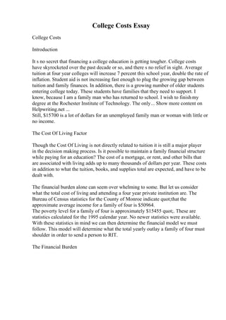 College Costs Essay
College Costs
Introduction
It s no secret that financing a college education is getting tougher. College costs
have skyrocketed over the past decade or so, and there s no relief in sight. Average
tuition at four year colleges will increase 7 percent this school year, double the rate of
inflation. Student aid is not increasing fast enough to plug the growing gap between
tuition and family finances. In addition, there is a growing number of older students
entering college today. These students have families that they need to support. I
know, because I am a family man who has returned to school. I wish to finish my
degree at the Rochester Institute of Technology. The only... Show more content on
Helpwriting.net ...
Still, $15700 is a lot of dollars for an unemployed family man or woman with little or
no income.
The Cost Of Living Factor
Though the Cost Of Living is not directly related to tuition it is still a major player
in the decision making process. Is it possible to maintain a family financial structure
while paying for an education? The cost of a mortgage, or rent, and other bills that
are associated with living adds up to many thousands of dollars per year. These costs
in addition to what the tuition, books, and supplies total are expected, and have to be
dealt with.
The financial burden alone can seem over whelming to some. But let us consider
what the total cost of living and attending a four year private institution are. The
Bureau of Census statistics for the County of Monroe indicate quot;that the
approximate average income for a family of four is $50964.
The poverty level for a family of four is approximately $15455 quot;. These are
statistics calculated for the 1995 calendar year. No newer statistics were available.
With these statistics in mind we can then determine the financial model we must
follow. This model will determine what the total yearly outlay a family of four must
shoulder in order to send a person to RIT.
The Financial Burden
 