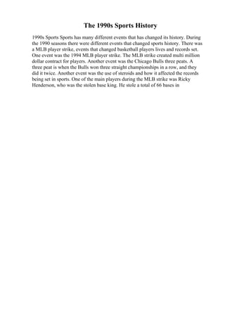 The 1990s Sports History
1990s Sports Sports has many different events that has changed its history. During
the 1990 seasons there were different events that changed sports history. There was
a MLB player strike, events that changed basketball players lives and records set.
One event was the 1994 MLB player strike. The MLB strike created multi million
dollar contract for players. Another event was the Chicago Bulls three peats. A
three peat is when the Bulls won three straight championships in a row, and they
did it twice. Another event was the use of steroids and how it affected the records
being set in sports. One of the main players during the MLB strike was Ricky
Henderson, who was the stolen base king. He stole a total of 66 bases in
 