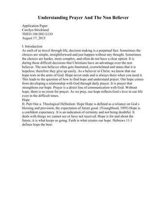 Understanding Prayer And The Non Believer
Application Paper
Carolyn Strickland
THEO 104 D43 LUO
August 17, 2015
I. Introduction
As each of us travel through life, decision making is a perpetual fact. Sometimes the
choices are simple, straightforward and just happen without any thought. Sometimes
the choices are harder, more complex, and often do not have a clear option. It is
during these difficult decisions that Christians have an advantage over the non
believer. The non believer often gets frustrated, overwhelmed and states that it is
hopeless; therefore they give up easily. As a believer in Christ, we know that our
hope rests in the arms of God. Hope never ends and is always there when you need it.
This leads to the question of how to find hope and understand prayer. Our hope comes
from developing a relationship with God through daily prayer. It is prayer that
strengthens our hope. Prayer is a direct line of communication with God. Without
hope, there is no room for prayer. As we pray, our hope reflects God s love in our life
even in the difficult times.
Hope
II. Part One a. Theological Definition: Hope Hope is defined as a reliance on God s
blessing and provision; the expectation of future good. (Youngblood, 1995) Hope is
a confident expectancy. It is an indication of certainty and not being doubtful. It
deals with things we cannot see or have not received. Hope is for and about the
future; it is what keeps us going. Faith is what creates our hope. Hebrews 11:1
defines hope the best:
 
