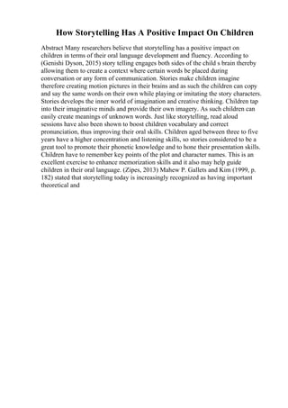 How Storytelling Has A Positive Impact On Children
Abstract Many researchers believe that storytelling has a positive impact on
children in terms of their oral language development and fluency. According to
(Genishi Dyson, 2015) story telling engages both sides of the child s brain thereby
allowing them to create a context where certain words be placed during
conversation or any form of communication. Stories make children imagine
therefore creating motion pictures in their brains and as such the children can copy
and say the same words on their own while playing or imitating the story characters.
Stories develops the inner world of imagination and creative thinking. Children tap
into their imaginative minds and provide their own imagery. As such children can
easily create meanings of unknown words. Just like storytelling, read aloud
sessions have also been shown to boost children vocabulary and correct
pronunciation, thus improving their oral skills. Children aged between three to five
years have a higher concentration and listening skills, so stories considered to be a
great tool to promote their phonetic knowledge and to hone their presentation skills.
Children have to remember key points of the plot and character names. This is an
excellent exercise to enhance memorization skills and it also may help guide
children in their oral language. (Zipes, 2013) Mahew P. Gallets and Kim (1999, p.
182) stated that storytelling today is increasingly recognized as having important
theoretical and
 