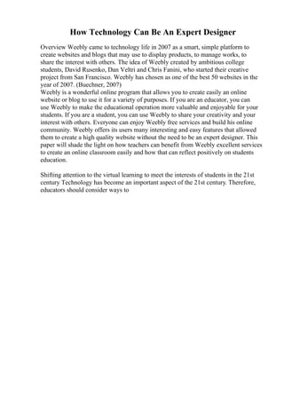 How Technology Can Be An Expert Designer
Overview Weebly came to technology life in 2007 as a smart, simple platform to
create websites and blogs that may use to display products, to manage works, to
share the interest with others. The idea of Weebly created by ambitious college
students, David Rusenko, Dan Veltri and Chris Fanini, who started their creative
project from San Francisco. Weebly has chosen as one of the best 50 websites in the
year of 2007. (Buechner, 2007)
Weebly is a wonderful online program that allows you to create easily an online
website or blog to use it for a variety of purposes. If you are an educator, you can
use Weebly to make the educational operation more valuable and enjoyable for your
students. If you are a student, you can use Weebly to share your creativity and your
interest with others. Everyone can enjoy Weebly free services and build his online
community. Weebly offers its users many interesting and easy features that allowed
them to create a high quality website without the need to be an expert designer. This
paper will shade the light on how teachers can benefit from Weebly excellent services
to create an online classroom easily and how that can reflect positively on students
education.
Shifting attention to the virtual learning to meet the interests of students in the 21st
century Technology has become an important aspect of the 21st century. Therefore,
educators should consider ways to
 