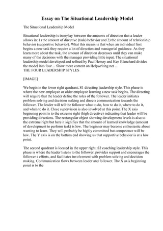 Essay on The Situational Leadership Model
The Situational Leadership Model
Situational leadership is interplay between the amounts of direction that a leader
allows in: 1) the amount of directive (task) behavior and 2) the amount of relationship
behavior (supportive behavior). What this means is that when an individual first
begins a new task they require a lot of direction and managerial guidance. As they
learn more about the task, the amount of direction decreases until they can make
many of the decisions with the manager providing little input. The situational
leadership model developed and refined by Paul Hersey and Ken Blanchard divides
the model into four ... Show more content on Helpwriting.net ...
THE FOUR LEADERSHIP STYLES
[IMAGE]
We begin in the lower right quadrant, S1 directing leadership style. This phase is
where the new employee or older employee learning a new task begins. The directing
will require that the leader define the roles of the follower. The leader initiates
problem solving and decision making and directs communication towards the
follower. The leader will tell the follower what to do, how to do it, where to do it,
and when to do it. Close supervision is also involved at this point. The X axis
beginning point is to the extreme right (high directive) indicating that leader will be
providing directions. The rectangular object showing development levels is also to
the extreme right but here it signifies that the amount of learned knowledge (amount
of development to perform task) is low. The beginner may become enthusiastic about
wanting to learn. They will probably be highly committed but competence will be
low. The Y axis is on the bottom end showing us that supportive behavior is at a low
point.
The second quadrant is located in the upper right, S2 coaching leadership style. This
phase is where the leader listens to the follower, provides support and encourages the
follower s efforts, and facilitates involvement with problem solving and decision
making. Communication flows between leader and follower. The X axis beginning
point is to the
 