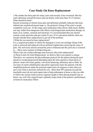 Case Study On Knee Replacement
1.My mother has knee pain for many years and recently it has worsened. She has
some deformity around the knees and can barely walk more than 10 15 minutes.
What should be done?
Recent worsening of chronic knee pain and deformity probably indicates that knee
arthritis has reached advanced stage i.e. the protective lining of the joint is nearly
completely worn out. At this stage, pain medication often doesn t help much. Rather,
one may suffer from dangerous side effects of prolonged pain medication therapy on
heart, liver, kidney, stomach and intestines. It is recommended that one should
consult a joint specialist and get certain X rays. If it is advanced arthritis, then one
should consider knee replacement to get rid of the problem.
2.What do you mean by knee replacement?
It is a surgical procedure in which the damaged or worn out cartilage lining of the
joint is removed and replaced with an artificial implant thus removing the cause of
pain. The soft tissue tension around the joint is balanced and the joint axis is restored
to ... Show more content on Helpwriting.net ...
What is the role of physiotherapy and exercises after joint replacement?
At Paras Centre for Joint Replacement, we believe that every patient is unique.
Therefore, we customize the physiotherapy protocol for the patient during the post
operative recuperating period depending upon the intra operative observation of
patient s bone soft tissue quality, soft tissue balancing, deformity and so forth. So
our team of expert rehabilitation specialists rigorously trains the patients with the
simplified protocols under the personal supervision of surgeons so that what you
get is Just what is precisely tailored for you . More than 95% patients (except the
unreliable ones) do not need supervision of physiotherapist at home as they are able
to follow the custom made exercise regimen taught to them during hospital stay at
home very well. Our surgical team vigilantly keeps track of the patient s performance
at home by meticulous follow
 