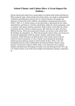 School Climate And Culture Have A Great Impact On
Student...
School climate and culture have a great impact on student achievement and behavior.
When using the terms school climate and school culture, one needs to understand the
similarities and differences between the two. School climate is the quality and
character of school life fosters children s development, learning and achievement
(NSCC, 2007, p. 2). School culture, on the other hand, is determined by the values,
shared beliefs, and behavior of all the stakeholders within the school community, such
as students, staff, parents and the community. Both of these words effect the school
community and are a factor in student success. But while they are alike, they have
different focuses. When discussing school climate, one focuses on the school itself,
the building, the atmosphere, etc. When discussing the school culture, one focuses on
the specific stakeholders within the school, students, staff, parents and the
community. While both focus on different parts of the school system, both are
critical to school community so it has a shared vision and plan for promoting,
enhancing and sustaining a positive school climate (Cohen, 2010, p. 28). The
benchmarks that have been established by the National School Climate Center,
provide a framework to begin to define what we can and need to do to support
children and adolescents developing in healthy ways and learning (Carter, 2011, pp.
3 4). School culture is one of the most complex and important concepts in education.
In
 