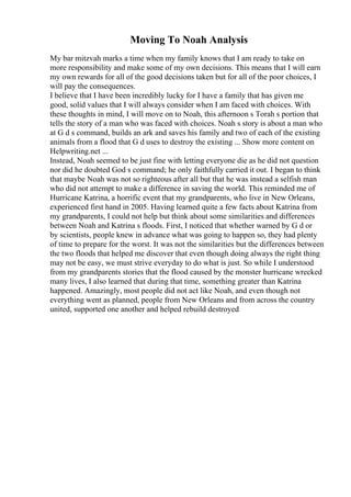 Moving To Noah Analysis
My bar mitzvah marks a time when my family knows that I am ready to take on
more responsibility and make some of my own decisions. This means that I will earn
my own rewards for all of the good decisions taken but for all of the poor choices, I
will pay the consequences.
I believe that I have been incredibly lucky for I have a family that has given me
good, solid values that I will always consider when I am faced with choices. With
these thoughts in mind, I will move on to Noah, this afternoon s Torah s portion that
tells the story of a man who was faced with choices. Noah s story is about a man who
at G d s command, builds an ark and saves his family and two of each of the existing
animals from a flood that G d uses to destroy the existing ... Show more content on
Helpwriting.net ...
Instead, Noah seemed to be just fine with letting everyone die as he did not question
nor did he doubted God s command; he only faithfully carried it out. I began to think
that maybe Noah was not so righteous after all but that he was instead a selfish man
who did not attempt to make a difference in saving the world. This reminded me of
Hurricane Katrina, a horrific event that my grandparents, who live in New Orleans,
experienced first hand in 2005. Having learned quite a few facts about Katrina from
my grandparents, I could not help but think about some similarities and differences
between Noah and Katrina s floods. First, I noticed that whether warned by G d or
by scientists, people knew in advance what was going to happen so, they had plenty
of time to prepare for the worst. It was not the similarities but the differences between
the two floods that helped me discover that even though doing always the right thing
may not be easy, we must strive everyday to do what is just. So while I understood
from my grandparents stories that the flood caused by the monster hurricane wrecked
many lives, I also learned that during that time, something greater than Katrina
happened. Amazingly, most people did not act like Noah, and even though not
everything went as planned, people from New Orleans and from across the country
united, supported one another and helped rebuild destroyed
 