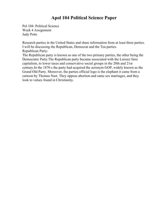 Apol 104 Political Science Paper
Pol 104: Political Science
Week 4 Assignment
Judy Potts
Research parties in the United States and share information from at least three parties.
I will be discussing the Republican, Democrat and the Tea parties.
Republican Party:
The Republican party is known as one of the two primary parties, the other being the
Democratic Party.The Republican party became associated with the Laissez faire
capitalism, to lower taxes and conservative social groups in the 20th and 21st
century.In the 1870 s the party had acquired the acronym GOP, widely known as the
Grand Old Party. Moreover, the parties official logo is the elephant it came from a
cartoon by Thomas Nast. They oppose abortion and same sex marriages, and they
look to values found in Christianity.
 