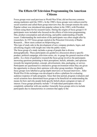 The Effects Of Television Programming On American
Citizens
Focus groups were used previous to World War II but, did not become common
among marketers until the 1950`s. In the 1980`s focus groups were rediscovered by
social scientists and called them group interviews but, the concept remains the same.
Popular culture was introduced into popular culture in the 1990`s with President
Clinton using them for his research teams. During the origins of focus groups 6 10
participants were included who focused on the effects of television programming,
film, product consumption and advertising, and public understanding of health
issues. Understanding the motivation of the participants was often sought after by
researchers. In 1937 focus groups started at the Princeton University of Radio
Research.... Show more content on Helpwriting.net ...
This type of study aids in the development of new company products, logos, and
advertising slogans with insight into what the public wants.
The focus group of a study includes a group of people that is diverse
demographically. These participants are guided in a discussion about a specific
product, political campaign, television series, etc. to gauge the general reaction of the
public. As a form of qualitative research the focus group involves the participants
answering questions pertaining to their perceptions, beliefs, attitudes, and opinions
towards the targeted product, concept, advertisement, idea, packaging, or service.
Participants are questioned in a interactive group environment where they are given
the opportunity to discuss their opinions with other group members. Originally
focus groups were labelled as group depth interviews or focused interviews . After
World War II this technique was developed to allow a platform for evaluating
audience response of radio programs. Since that time period, program evaluators and
social scientists have determined focus groups to be beneficial on understanding the
means for how and why people hold specific beliefs about a program or topic of
interest. Focus groups primarily include 7 10 individual participants who are
completely unfamiliar with one another. Generally focus groups strive to include
participants due to characteristics in common that apply to the
 