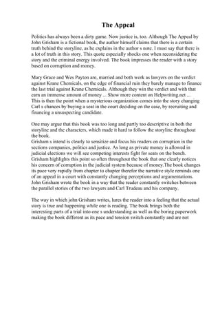 The Appeal
Politics has always been a dirty game. Now justice is, too. Although The Appeal by
John Grisham is a fictional book, the author himself claims that there is a certain
truth behind the storyline, as he explains in the author s note. I must say that there is
a lot of truth in this story. This quote especially shocks one when reconsidering the
story and the criminal energy involved. The book impresses the reader with a story
based on corruption and money.
Mary Grace and Wes Payton are, married and both work as lawyers on the verdict
against Krane Chemicals, on the edge of financial ruin they barely manage to finance
the last trial against Krane Chemicals. Although they win the verdict and with that
earn an immense amount of money ... Show more content on Helpwriting.net ...
This is then the point when a mysterious organization comes into the story changing
Carl s chances by buying a seat in the court deciding on the case, by recruiting and
financing a unsuspecting candidate.
One may argue that this book was too long and partly too descriptive in both the
storyline and the characters, which made it hard to follow the storyline throughout
the book.
Grisham s intend is clearly to sensitize and focus his readers on corruption in the
sections companies, politics and justice. As long as private money is allowed in
judicial elections we will see competing interests fight for seats on the bench.
Grisham highlights this point so often throughout the book that one clearly notices
his concern of corruption in the judicial system because of money.The book changes
its pace very rapidly from chapter to chapter therefor the narrative style reminds one
of an appeal in a court with constantly changing perceptions and argumentations.
John Grisham wrote the book in a way that the reader constantly switches between
the parallel stories of the two lawyers and Carl Trudeau and his company.
The way in which john Grisham writes, lures the reader into a feeling that the actual
story is true and happening while one is reading. The book brings both the
interesting parts of a trial into one s understanding as well as the boring paperwork
making the book different as its pace and tension switch constantly and are not
 