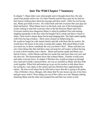 Into The Wild Chapter 7 Summary
In chapter 7, Shane didn t care what people said or thought about him. He only
cared what people said to Joe. So when Fletcher and his boys pass by his land on
their horses making jokes about having pigs and their smell , while Joe not having
any, Shane goes back to town . He comes back and tells everyone that your pigs are
dead and buried . When Shane leaves to the back yard, one of the homesteaders
comes rushing in and tells everyone what in the bar between Shane and Chris.
Everyone realizes how dangerous Shane is when he grabbed Chris and starting
slapping repeatedly in the face when he bought Chris a drink and threw it back to
shane. Chris tried to attack shane but he kept dodging him. The fight ended rapidly
with Chris having a broken... Show more content on Helpwriting.net ...
He would no longer be with starrett family and talk with them like he used to. He
would leave the house in the early evening after supper. Bob asked Shane Could
you teach me, to throw somebody the way you threw Chris? . Shane said that you
can t learn things like that and that a man can keep his self respect without having
to cram it down another man s throat. . Shane and marian speak and Shane says
that he ll leave , while Marian said that Joe needs him and more than ever now and
she does too. The homesteaders know that without Shane , Fletcher would come
and make everyone leave. In chapter 9 fletchers boy would no longer go through
Joes road and wouldn t annoyed them. Joe was as watchful as Shane and they both
work together. When bob and marian go to go see his teacher to talk about hows
hes acting he s sees shane in the saloon and sees fletchers boys approaching the
saloon . He tries to tell shane but he tells bob to leave that this is going to be pretty.
. One of fletcher s boys, Morgan, tells shane that No one messes up one of my boys
and gets away with it. Were riding you out of this valley on a rail. Morgan starting
attacking Shane and the other men jumped him and then Joe comes in and
 