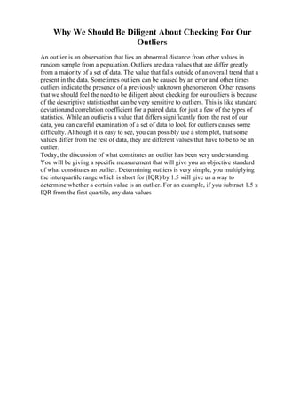 Why We Should Be Diligent About Checking For Our
Outliers
An outlier is an observation that lies an abnormal distance from other values in
random sample from a population. Outliers are data values that are differ greatly
from a majority of a set of data. The value that falls outside of an overall trend that a
present in the data. Sometimes outliers can be caused by an error and other times
outliers indicate the presence of a previously unknown phenomenon. Other reasons
that we should feel the need to be diligent about checking for our outliers is because
of the descriptive statisticsthat can be very sensitive to outliers. This is like standard
deviationand correlation coefficient for a paired data, for just a few of the types of
statistics. While an outlieris a value that differs significantly from the rest of our
data, you can careful examination of a set of data to look for outliers causes some
difficulty. Although it is easy to see, you can possibly use a stem plot, that some
values differ from the rest of data, they are different values that have to be to be an
outlier.
Today, the discussion of what constitutes an outlier has been very understanding.
You will be giving a specific measurement that will give you an objective standard
of what constitutes an outlier. Determining outliers is very simple, you multiplying
the interquartile range which is short for (IQR) by 1.5 will give us a way to
determine whether a certain value is an outlier. For an example, if you subtract 1.5 x
IQR from the first quartile, any data values
 