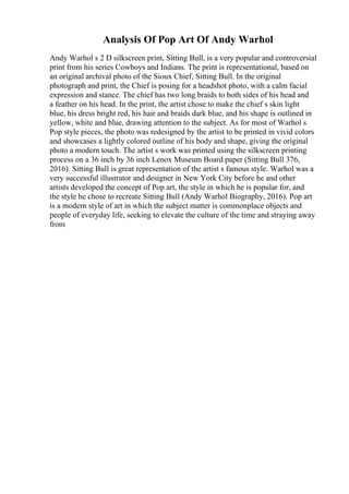 Analysis Of Pop Art Of Andy Warhol
Andy Warhol s 2 D silkscreen print, Sitting Bull, is a very popular and controversial
print from his series Cowboys and Indians. The print is representational, based on
an original archival photo of the Sioux Chief, Sitting Bull. In the original
photograph and print, the Chief is posing for a headshot photo, with a calm facial
expression and stance. The chief has two long braids to both sides of his head and
a feather on his head. In the print, the artist chose to make the chief s skin light
blue, his dress bright red, his hair and braids dark blue, and his shape is outlined in
yellow, white and blue, drawing attention to the subject. As for most of Warhol s
Pop style pieces, the photo was redesigned by the artist to be printed in vivid colors
and showcases a lightly colored outline of his body and shape, giving the original
photo a modern touch. The artist s work was printed using the silkscreen printing
process on a 36 inch by 36 inch Lenox Museum Board paper (Sitting Bull 376,
2016). Sitting Bull is great representation of the artist s famous style. Warhol was a
very successful illustrator and designer in New York City before he and other
artists developed the concept of Pop art, the style in which he is popular for, and
the style he chose to recreate Sitting Bull (Andy Warhol Biography, 2016). Pop art
is a modern style of art in which the subject matter is commonplace objects and
people of everyday life, seeking to elevate the culture of the time and straying away
from
 