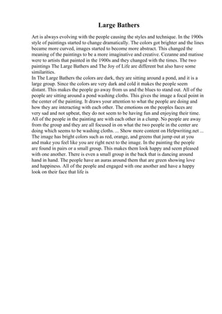 Large Bathers
Art is always evolving with the people causing the styles and technique. In the 1900s
style of paintings started to change dramatically. The colors got brighter and the lines
became more curved, images started to become more abstract. This changed the
meaning of the paintings to be a more imaginative and creative. Cezanne and matisse
were to artists that painted in the 1900s and they changed with the times. The two
paintings The Large Bathers and The Joy of Life are different but also have some
similarities.
In The Large Bathers the colors are dark, they are sitting around a pond, and it is a
large group. Since the colors are very dark and cold it makes the people seem
distant. This makes the people go away from us and the blues to stand out. All of the
people are sitting around a pond washing cloths. This gives the image a focal point in
the center of the painting. It draws your attention to what the people are doing and
how they are interacting with each other. The emotions on the peoples faces are
very sad and not upbeat, they do not seem to be having fun and enjoying their time.
All of the people in the painting are with each other in a clump. No people are away
from the group and they are all focused in on what the two people in the center are
doing which seems to be washing cloths. ... Show more content on Helpwriting.net ...
The image has bright colors such as red, orange, and greens that jump out at you
and make you feel like you are right next to the image. In the painting the people
are found in pairs or a small group. This makes them look happy and seem pleased
with one another. There is even a small group in the back that is dancing around
hand in hand. The people have an auras around them that are green showing love
and happiness. All of the people and engaged with one another and have a happy
look on their face that life is
 