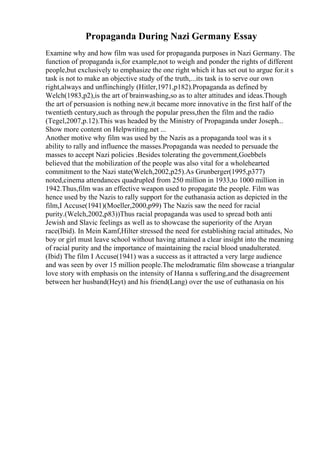 Propaganda During Nazi Germany Essay
Examine why and how film was used for propaganda purposes in Nazi Germany. The
function of propaganda is,for example,not to weigh and ponder the rights of different
people,but exclusively to emphasize the one right which it has set out to argue for.it s
task is not to make an objective study of the truth,...its task is to serve our own
right,always and unflinchingly (Hitler,1971,p182).Propaganda as defined by
Welch(1983,p2),is the art of brainwashing,so as to alter attitudes and ideas.Though
the art of persuasion is nothing new,it became more innovative in the first half of the
twentieth century,such as through the popular press,then the film and the radio
(Tegel,2007,p.12).This was headed by the Ministry of Propaganda under Joseph...
Show more content on Helpwriting.net ...
Another motive why film was used by the Nazis as a propaganda tool was it s
ability to rally and influence the masses.Propaganda was needed to persuade the
masses to accept Nazi policies .Besides tolerating the government,Goebbels
believed that the mobilization of the people was also vital for a wholehearted
commitment to the Nazi state(Welch,2002,p25).As Grunberger(1995,p377)
noted,cinema attendances quadrupled from 250 million in 1933,to 1000 million in
1942.Thus,film was an effective weapon used to propagate the people. Film was
hence used by the Nazis to rally support for the euthanasia action as depicted in the
film,I Accuse(1941)(Moeller,2000,p99) The Nazis saw the need for racial
purity.(Welch,2002,p83))Thus racial propaganda was used to spread both anti
Jewish and Slavic feelings as well as to showcase the superiority of the Aryan
race(Ibid). In Mein Kamf,Hilter stressed the need for establishing racial attitudes, No
boy or girl must leave school without having attained a clear insight into the meaning
of racial purity and the importance of maintaining the racial blood unadulterated.
(Ibid) The film I Accuse(1941) was a success as it attracted a very large audience
and was seen by over 15 million people.The melodramatic film showcase a triangular
love story with emphasis on the intensity of Hanna s suffering,and the disagreement
between her husband(Heyt) and his friend(Lang) over the use of euthanasia on his
 