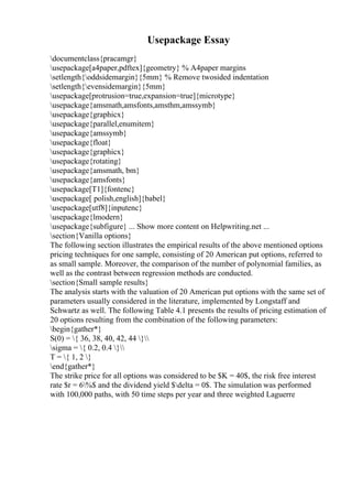 Usepackage Essay
documentclass{pracamgr}
usepackage[a4paper,pdftex]{geometry} % A4paper margins
setlength{oddsidemargin}{5mm} % Remove twosided indentation
setlength{evensidemargin}{5mm}
usepackage[protrusion=true,expansion=true]{microtype}
usepackage{amsmath,amsfonts,amsthm,amssymb}
usepackage{graphicx}
usepackage{parallel,enumitem}
usepackage{amssymb}
usepackage{float}
usepackage{graphicx}
usepackage{rotating}
usepackage{amsmath, bm}
usepackage{amsfonts}
usepackage[T1]{fontenc}
usepackage[ polish,english]{babel}
usepackage[utf8]{inputenc}
usepackage{lmodern}
usepackage{subfigure} ... Show more content on Helpwriting.net ...
section{Vanilla options}
The following section illustrates the empirical results of the above mentioned options
pricing techniques for one sample, consisting of 20 American put options, referred to
as small sample. Moreover, the comparison of the number of polynomial families, as
well as the contrast between regression methods are conducted.
section{Small sample results}
The analysis starts with the valuation of 20 American put options with the same set of
parameters usually considered in the literature, implemented by Longstaff and
Schwartz as well. The following Table 4.1 presents the results of pricing estimation of
20 options resulting from the combination of the following parameters:
begin{gather*}
S(0) = { 36, 38, 40, 42, 44 }
sigma = { 0.2, 0.4 }
T = { 1, 2 }
end{gather*}
The strike price for all options was considered to be $K = 40$, the risk free interest
rate $r = 6%$ and the dividend yield $delta = 0$. The simulation was performed
with 100,000 paths, with 50 time steps per year and three weighted Laguerre
 