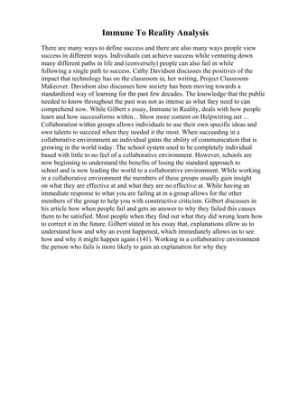 Immune To Reality Analysis
There are many ways to define success and there are also many ways people view
success in different ways. Individuals can achieve success while venturing down
many different paths in life and (conversely) people can also fail in while
following a single path to success. Cathy Davidson discusses the positives of the
impact that technology has on the classroom in, her writing, Project Classroom
Makeover. Davidson also discusses how society has been moving towards a
standardized way of learning for the past few decades. The knowledge that the public
needed to know throughout the past was not as intense as what they need to can
comprehend now. While Gilbert s essay, Immune to Reality, deals with how people
learn and how successforms within... Show more content on Helpwriting.net ...
Collaboration within groups allows individuals to use their own specific ideas and
own talents to succeed when they needed it the most. When succeeding in a
collaborative environment an individual gains the ability of communication that is
growing in the world today. The school system used to be completely individual
based with little to no feel of a collaborative environment. However, schools are
now beginning to understand the benefits of losing the standard approach to
school and is now leading the world to a collaborative environment. While working
in a collaborative environment the members of these groups usually gain insight
on what they are effective at and what they are no effective at. While having an
immediate response to what you are failing at in a group allows for the other
members of the group to help you with constructive criticism. Gilbert discusses in
his article how when people fail and gets an answer to why they failed this causes
them to be satisfied. Most people when they find out what they did wrong learn how
to correct it in the future. Gilbert stated in his essay that, explanations allow us to
understand how and why an event happened, which immediately allows us to see
how and why it might happen again (141). Working in a collaborative environment
the person who fails is more likely to gain an explanation for why they
 