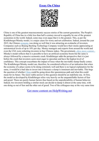 Essay On China
China is one of the greatest macroeconomic success stories of the current generation. The People's
Republic of China has in a little less than half a century moved to arguably be one of the greatest
economies in the world. Indeed, some may even argue that it is the greatest. This, as per the
Kindleberger/Minsky model, is a major cause for worry and not celebration. Indeed, around the year
2015, the Chinese economy was doing so well that it was attracting an avalanche of investors.
Companies such as Beijing Baofeng Technology Company would have their stocks appreciating at
astronomical levels of up to 10% per day. Money managers and experts from around the world and
even the USA were exhorting investors to buy Chinese stakes. The government...show more content...
Minsky's model reflects that it is possible to have an artificial economic boom but the same is
always followed by a massive economic crash. Kindleberger adds the perspective that it is just
before the crash that investors seem most eager to speculate and have the highest level of
confidence. This concept exacerbates the impact of loses when the inevitable slump finally comes.
The Kindleberger/Minsky model can, therefore, be considered reflective of an indication that when
the economy of a place seems to be doing extremely well and there is no logical explanation for the
same, it would be a bad idea to invest into it because a slump is imminent and inevitable. This begs
the question of whether China could be going down this ignominious path and what this could
mean for its future. The most viable answer to this question should be an indefinite one. At first,
the model as developed by Kindleberger relies very heavily on the unquantifiable factors of fear
and greed. These are purely human factors thus based on the unpredictability of human behavior.
Indeed, two investors holding a similar stock can decide to dump it almost at the same time, with
one doing so out of fear and the other out of greed. Two of the colleagues may at the very same time
Get more content on HelpWriting.net
 