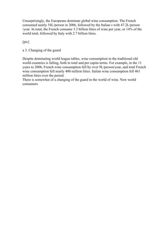 Unsurprisingly, the Europeans dominate global wine consumption. The French
consumed nearly 54L/person in 2006, followed by the Italian s with 47.2L/person
/year. In total, the French consume 3.3 billion litres of wine per year, or 14% of the
world total, followed by Italy with 2.7 billion litres.
[pic]
a 3. Changing of the guard
Despite dominating world league tables, wine consumption in the traditional old
world countries is falling, both in total and per capita terms. For example, in the 11
years to 2006, French wine consumption fell by over 9L/person/year, and total French
wine consumption fell nearly 400 million litres. Italian wine consumption fell 461
million litres over the period.
There is somewhat of a changing of the guard in the world of wine. New world
consumers
 