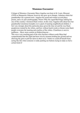 Mammas Encounter
Critique of Momma s Encounter Maya Angelou was born in St. Louis, Missouri
(1928) as Marguerite Johnson; however she grew up in Stamps, Arkansas where her
grandmother ran a general store. Angelou has acted and written several plays,
poems, and a six part autobiography I Know Why the caged Bird Sings making her
one of this country s foremost black writers. In this story Angelou tells about how her
grandmother (momma) triumphs over a pack of taunting neighborhood children. I
feel very strongly about this particular piece given the time set and the way black
peoplewere treated by the whites, and how without harsh words or threats some black
people overcame the taunting and cruelties of the whites. Cleanliness is next to
godliness... Show more content on Helpwriting.net ...
This was a very touching part of the story because without words Maya had
comprehended that this fight had been won by momma holding her ground and not
allowing the girls to pull her down to their level. I think we could all benefit from
acting like this when someone is really pushing our buttons trying to make us feel a
certain kind of
 