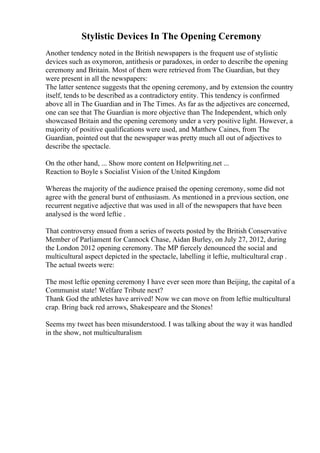 Stylistic Devices In The Opening Ceremony
Another tendency noted in the British newspapers is the frequent use of stylistic
devices such as oxymoron, antithesis or paradoxes, in order to describe the opening
ceremony and Britain. Most of them were retrieved from The Guardian, but they
were present in all the newspapers:
The latter sentence suggests that the opening ceremony, and by extension the country
itself, tends to be described as a contradictory entity. This tendency is confirmed
above all in The Guardian and in The Times. As far as the adjectives are concerned,
one can see that The Guardian is more objective than The Independent, which only
showcased Britain and the opening ceremony under a very positive light. However, a
majority of positive qualifications were used, and Matthew Caines, from The
Guardian, pointed out that the newspaper was pretty much all out of adjectives to
describe the spectacle.
On the other hand, ... Show more content on Helpwriting.net ...
Reaction to Boyle s Socialist Vision of the United Kingdom
Whereas the majority of the audience praised the opening ceremony, some did not
agree with the general burst of enthusiasm. As mentioned in a previous section, one
recurrent negative adjective that was used in all of the newspapers that have been
analysed is the word leftie .
That controversy ensued from a series of tweets posted by the British Conservative
Member of Parliament for Cannock Chase, Aidan Burley, on July 27, 2012, during
the London 2012 opening ceremony. The MP fiercely denounced the social and
multicultural aspect depicted in the spectacle, labelling it leftie, multicultural crap .
The actual tweets were:
The most leftie opening ceremony I have ever seen more than Beijing, the capital of a
Communist state! Welfare Tribute next?
Thank God the athletes have arrived! Now we can move on from leftie multicultural
crap. Bring back red arrows, Shakespeare and the Stones!
Seems my tweet has been misunderstood. I was talking about the way it was handled
in the show, not multiculturalism
 