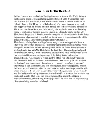 Narcissism In The Rosebud
I think Rosebud was symbolic of the happiest time in Kane s life. While living at
the boarding house he was content playing by himself, until it was ripped from
him when he was sent away, which I believe contributes to his anti authoritarian
behavior later in life. He never really had much of a choice in doing what made
him happy so when he became an adult it made him self absorbed and narcissistic.
The scene that shows Kane as a child happily playing in the snow at the boarding
house is symbolic of the only innocent time in his life and when he pushes Mr.
Thatcher to the ground it foreshadows the change in his behavior and attitude. Later
in that scene when rosebud is seen left out in the snow it is almost symbolic of his
childhood being... Show more content on Helpwriting.net ...
Thatcher are talking about sending Charles away is the turning point in Kane s
life before he becomes a narcissist. His mother seems emotionally detached when
she speaks about Kane but she obviously cares about his future, hence why she is
sending him to live with Mr. Thatcher in the first place. Though Agnes had good
intentions for Charles, I think she actually caused him to have abandonment issues
that prevented him from trusting anyone. After being forced to leave his
childhood home Kane sought to regain control of his own life, thereby causing
him to become more self centered and narcissistic. As Charles grew into an adult
he displayed many symptoms of narcissistic personality, grandiosity, an air of
importance, a lack of empathy, and self centeredness. This can especially be seen
in Kane s second marriage, when he cares more about his own image than his wife
s lack of desire to be an opera singer, it truly shows his grandiose view of himself
and that he lacks the ability to empathize with his wife. It is so bad that it causes her
to attempt suicide. That being just one of the countless examples of Kane s
narcissistic attitude, others being, his huge palace of a house, and his only showing
of emotion being towards a childhood
 