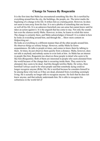 Change In Nausea By Roquentin
It is the first time that Malte has encountered something like this. He is terrified by
everything around him the city, the buildings, the people, etc. The terror marks the
beginning of a change in his life. It strikes him as a turning point. However, he does
not seem to turn away from his fear. It is not a phobia of something that one knows
so well all his life. It is an unknown fearwhich one can sense but cannot know until he
takes an action against it. It is the anguish that has come to stay. Not only the sounds
but even the silences terrify Malte. However, in time, he learns to relish this terror.
The change is certainly there, and Malte acknowledges it himself. It is evident in how
he looks at everything around him, and through the ... Show more content on
Helpwriting.net ...
He looks at everything in a different manner than all the other people around him.
He observes things as solitary beings. However, unlike Malte he forms
acquaintances. He talks to people at times, and comes to know them by talking to
them. At times, he just observes them quietly from a distance. Malte, however, does
not talk to anybody and nobody seems to even look at him. As Malte has an interest
in people like him, Roquentin too observes those people in detail who seem to be
like him (Roquentin). Both of them are interested in people who seem alienated from
the world because of the change that is occurring inside them. They seem to be
alienated, they seem to be dead. And this thought terrifies Malte. He writes, How
horrified I always used to be when people said that somebody dying could no
longer recognize anyone (Rilke 34). He is terrified because he considers himself to
be among those who look as if they are dead, alienated from everything seemingly
living. He is actually no longer able to recognize anyone. He feels that he does not
know anyone, and that nobody understands him. He is able to recognize his
solitariness in the world full of
 