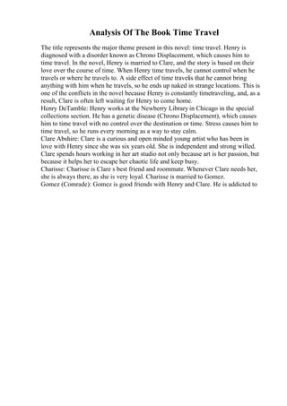 Analysis Of The Book Time Travel
The title represents the major theme present in this novel: time travel. Henry is
diagnosed with a disorder known as Chrono Displacement, which causes him to
time travel. In the novel, Henry is married to Clare, and the story is based on their
love over the course of time. When Henry time travels, he cannot control when he
travels or where he travels to. A side effect of time travelis that he cannot bring
anything with him when he travels, so he ends up naked in strange locations. This is
one of the conflicts in the novel because Henry is constantly timetraveling, and, as a
result, Clare is often left waiting for Henry to come home.
Henry DeTamble: Henry works at the Newberry Library in Chicago in the special
collections section. He has a genetic disease (Chrono Displacement), which causes
him to time travel with no control over the destination or time. Stress causes him to
time travel, so he runs every morning as a way to stay calm.
Clare Abshire: Clare is a curious and open minded young artist who has been in
love with Henry since she was six years old. She is independent and strong willed.
Clare spends hours working in her art studio not only because art is her passion, but
because it helps her to escape her chaotic life and keep busy.
Charisse: Charisse is Clare s best friend and roommate. Whenever Clare needs her,
she is always there, as she is very loyal. Charisse is married to Gomez.
Gomez (Comrade): Gomez is good friends with Henry and Clare. He is addicted to
 