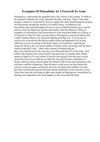 Examples Of Masculinity In A Farewell To Arms
Hemingway s masculinity has arguably been a key feature in his writing. To think of
the qualities credited to his work: detached, desolate, and stoic. There s more than
enough evidence in A Farewell to Arms to support the claim that Hemingway projects
his masculinity through the narrative of Frederic Henry. In addition to his
masculinity showcased throughout the text a sense of disillusionment sets in and he
retrieves from his Machismo attitude and exhibits child like behavior. What are
examples of consistencies and inconsistencies in the masculine behavior of Henry in
A Farewell to Arms? In what way does Henry, Hemingway s projection behave like
a child. Frederic Henry is an American fighting an Italian war. A war he has no
reason to be in beside the fact that he speaks Italian and happened to be in Italy
while the war was occurring. In the book, Henry never discloses explicitly his
reason for being in the war, but he speaks of respect while conversing with the priest
And be respected, I said.... Show more content on Helpwriting.net ...
But it was checked and in the end only seven thousand died of it in the army. Also,
while in the hospital recovering from his leg injury due to a mortar strike, Henry
speaks of death as if it were routine If anyone were going to die they put a screen
around the bed so you could not see them die, but only the shoes and puttees of
doctors and men nurses showed under the bottom of the screen and sometimes at the
end there would be whispering. Then the priest would come out from behind the
screen to come out again carrying the one who was dead with a blanket over him
down the corridor between the bed and someone folded the screen and took it away.
These lines from the text bring to light some insight on Hemingway s masculinity by
placing more importance into what happens to the screen then the dead
 