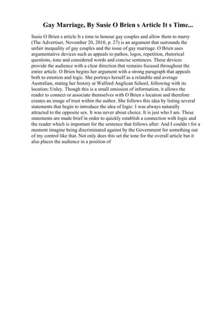 Gay Marriage, By Susie O Brien s Article It s Time...
Susie O Brien s article It s time to honour gay couples and allow them to marry
(The Advertiser, November 20, 2010, p. 27) is an argument that surrounds the
unfair inequality of gay couples and the issue of gay marriage. O Brien uses
argumentative devices such as appeals to pathos, logos, repetition, rhetorical
questions, tone and considered words and concise sentences. These devices
provide the audience with a clear direction that remains focused throughout the
entire article. O Brien begins her argument with a strong paragraph that appeals
both to emotion and logic. She portrays herself as a relatable and average
Australian, stating her history at Walford Anglican School, following with its
location; Unley. Though this is a small omission of information, it allows the
reader to connect or associate themselves with O Brien s location and therefore
creates an image of trust within the author. She follows this idea by listing several
statements that begin to introduce the idea of logic: I was always naturally
attracted to the opposite sex. It was never about choice. It is just who I am. These
statements are made brief in order to quickly establish a connection with logic and
the reader which is important for the sentence that follows after: And I couldn t for a
moment imagine being discriminated against by the Government for something out
of my control like that. Not only does this set the tone for the overall article but it
also places the audience in a position of
 