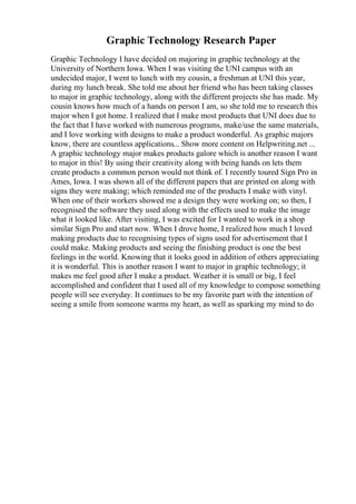 Graphic Technology Research Paper
Graphic Technology I have decided on majoring in graphic technology at the
University of Northern Iowa. When I was visiting the UNI campus with an
undecided major, I went to lunch with my cousin, a freshman at UNI this year,
during my lunch break. She told me about her friend who has been taking classes
to major in graphic technology, along with the different projects she has made. My
cousin knows how much of a hands on person I am, so she told me to research this
major when I got home. I realized that I make most products that UNI does due to
the fact that I have worked with numerous programs, make/use the same materials,
and I love working with designs to make a product wonderful. As graphic majors
know, there are countless applications... Show more content on Helpwriting.net ...
A graphic technology major makes products galore which is another reason I want
to major in this! By using their creativity along with being hands on lets them
create products a common person would not think of. I recently toured Sign Pro in
Ames, Iowa. I was shown all of the different papers that are printed on along with
signs they were making; which reminded me of the products I make with vinyl.
When one of their workers showed me a design they were working on; so then, I
recognised the software they used along with the effects used to make the image
what it looked like. After visiting, I was excited for I wanted to work in a shop
similar Sign Pro and start now. When I drove home, I realized how much I loved
making products due to recognising types of signs used for advertisement that I
could make. Making products and seeing the finishing product is one the best
feelings in the world. Knowing that it looks good in addition of others appreciating
it is wonderful. This is another reason I want to major in graphic technology; it
makes me feel good after I make a product. Weather it is small or big, I feel
accomplished and confident that I used all of my knowledge to compose something
people will see everyday. It continues to be my favorite part with the intention of
seeing a smile from someone warms my heart, as well as sparking my mind to do
 