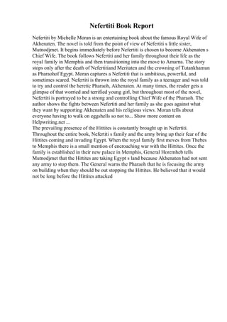 Nefertiti Book Report
Nefertiti by Michelle Moran is an entertaining book about the famous Royal Wife of
Akhenaten. The novel is told from the point of view of Nefertiti s little sister,
Mutnodjmet. It begins immediately before Nefertiti is chosen to become Akhenaten s
Chief Wife. The book follows Nefertiti and her family throughout their life as the
royal family in Memphis and then transitioning into the move to Amarna. The story
stops only after the death of Nefertitiand Meritaten and the crowning of Tutankhamun
as Pharaohof Egypt. Moran captures a Nefertiti that is ambitious, powerful, and
sometimes scared. Nefertiti is thrown into the royal family as a teenager and was told
to try and control the heretic Pharaoh, Akhenaten. At many times, the reader gets a
glimpse of that worried and terrified young girl, but throughout most of the novel,
Nefertiti is portrayed to be a strong and controlling Chief Wife of the Pharaoh. The
author shows the fights between Nefertiti and her family as she goes against what
they want by supporting Akhenaten and his religious views. Moran tells about
everyone having to walk on eggshells so not to... Show more content on
Helpwriting.net ...
The prevailing presence of the Hittites is constantly brought up in Nefertiti.
Throughout the entire book, Nefertiti s family and the army bring up their fear of the
Hittites coming and invading Egypt. When the royal family first moves from Thebes
to Memphis there is a small mention of encroaching war with the Hittites. Once the
family is established in their new palace in Memphis, General Horemheb tells
Mutnodjmet that the Hittites are taking Egypt s land because Akhenaten had not sent
any army to stop them. The General warns the Pharaoh that he is focusing the army
on building when they should be out stopping the Hittites. He believed that it would
not be long before the Hittites attacked
 
