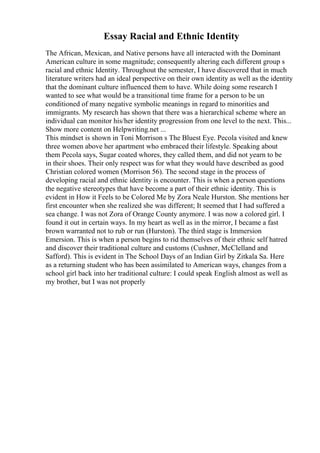 Essay Racial and Ethnic Identity
The African, Mexican, and Native persons have all interacted with the Dominant
American culture in some magnitude; consequently altering each different group s
racial and ethnic Identity. Throughout the semester, I have discovered that in much
literature writers had an ideal perspective on their own identity as well as the identity
that the dominant culture influenced them to have. While doing some research I
wanted to see what would be a transitional time frame for a person to be un
conditioned of many negative symbolic meanings in regard to minorities and
immigrants. My research has shown that there was a hierarchical scheme where an
individual can monitor his/her identity progression from one level to the next. This...
Show more content on Helpwriting.net ...
This mindset is shown in Toni Morrison s The Bluest Eye. Pecola visited and knew
three women above her apartment who embraced their lifestyle. Speaking about
them Pecola says, Sugar coated whores, they called them, and did not yearn to be
in their shoes. Their only respect was for what they would have described as good
Christian colored women (Morrison 56). The second stage in the process of
developing racial and ethnic identity is encounter. This is when a person questions
the negative stereotypes that have become a part of their ethnic identity. This is
evident in How it Feels to be Colored Me by Zora Neale Hurston. She mentions her
first encounter when she realized she was different; It seemed that I had suffered a
sea change. I was not Zora of Orange County anymore. I was now a colored girl. I
found it out in certain ways. In my heart as well as in the mirror, I became a fast
brown warranted not to rub or run (Hurston). The third stage is Immersion
Emersion. This is when a person begins to rid themselves of their ethnic self hatred
and discover their traditional culture and customs (Cushner, McClelland and
Safford). This is evident in The School Days of an Indian Girl by Zitkala Sa. Here
as a returning student who has been assimilated to American ways, changes from a
school girl back into her traditional culture: I could speak English almost as well as
my brother, but I was not properly
 