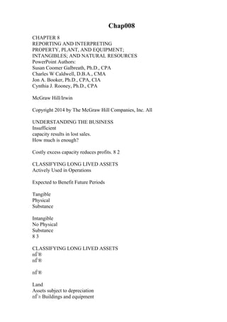 Chap008
CHAPTER 8
REPORTING AND INTERPRETING
PROPERTY, PLANT, AND EQUIPMENT;
INTANGIBLES; AND NATURAL RESOURCES
PowerPoint Authors:
Susan Coomer Galbreath, Ph.D., CPA
Charles W Caldwell, D.B.A., CMA
Jon A. Booker, Ph.D., CPA, CIA
Cynthia J. Rooney, Ph.D., CPA
McGraw Hill/Irwin
Copyright 2014 by The McGraw Hill Companies, Inc. All
UNDERSTANDING THE BUSINESS
Insufficient
capacity results in lost sales.
How much is enough?
Costly excess capacity reduces profits. 8 2
CLASSIFYING LONG LIVED ASSETS
Actively Used in Operations
Expected to Benefit Future Periods
Tangible
Physical
Substance
Intangible
No Physical
Substance
8 3
CLASSIFYING LONG LIVED ASSETS
пЃ®
пЃ®
пЃ®
Land
Assets subject to depreciation
пЃ± Buildings and equipment
 
