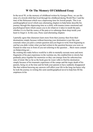 W Or The Memory Of Childhood Essay
In the novel W, or the memory of childhood written by Georges Perec, we see the
story of a Jewish child that lived through his childhood during World War 2 and the
time of the Holocaust which was a depressing time for Jewish people. This is an
autobiographical novel which uses alternating chapters to help better describe his
journey through this depressing time as a child, with trauma comes emotional and
psychological harm which causes you to do whatever it takes to numb the pain,
whether it is to find the source of the pain or to submerge them deep inside your
heart to forget it. In this case, Perec used alternating chapters
I partially agree that characters learn more from their journey then from their
destinations simply because without knowing your destination is just like your
externals when you pick a certain question and you begin to write from beginning to
end but you didn t relate what you had written to the question because you were so
fixated on what was in front of you not referring to the question ... Show more content
on Helpwriting.net ...
By creating this make believe world he is able to mentally recreate more and more
fragments of his past experience in the wartime era, this enabled him to slowly but
gradually piece together his memories so they can emerge from his subconscious
state of mind. But as far as the book goes he wasn t able to find his destination
simply because of his traumatic experience of the camps and the tragic death of his
parents, being six at the time and for both your parents to have suddenly disappeared
like that without knowing any answers will affect your life in the long run hence why
he took the journey in writing this semi autobiographical novel to help him fill the
emptiness in his
 