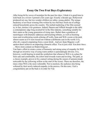 Essay On Two Frat Boys Exploratory
After being hit by waves of nostalgia for the past few days, I think it is good time to
look back on a review I penned a few years ago. Exactly a decade ago, Hollywood
produced not one, but two wonder children (or rather, young adults). The unique
backstory of an Oscar winning film written by two frat boys fresh out of college
enticed households across the country. The niched marketing of the film seemed
to, in fact, destine it for greatness. Indeed, Damon and Affleck brought to the table
a contemporary edge long awaited for in the film industry, something suitable for
their status as the young generation of rising stars. Rather than a grandiose of
monologues with dramatic addresses and touching tributes, as well as booming
tones and reverberating words echoing off walls, Sean and Will s scene at the park
almost seems as if it were tossed out without a deliberate care in the world. It is,
after all, a speech originating from a swan fetish . And yet, Sean Maguire s soft
spoken drawl achieves an impacting climactic effect. You re just a kid. You don t have
... Show more content on Helpwriting.net ...
Van Sant s effort to create a sense of humanity and strong sense of empathy for Will
through an inventive way of using warm ambers is painstakingly obvious. It is,
however, worth bearing in mind the symbolism that whenever Will is in a place he
feels safe and comfortable, the colors tend towards warm and inviting. The park, as
a classic example, proves to be a natural setting during the season of autumn (made
noticeable by the yellowing willow at the start of the scene). These are therefore, the
times when Will is the most vulnerable. Not to mention, the audience also being
softened by their newly induced empathy in the process. On this note, I feel a
congratulatory pat on the back is in order for Van
 