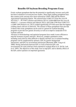Benefits Of Soybean Breeding Programs Essay
Exotic soybean germplasm that has the potential to significantly increase seed yield
has been evaluated in several previous studies. Three high yielding germplasm lines
that contain exotic ancestry have been released by USDA ARS and the Illinois
Agricultural Experiment Station. The released lines LG00 3372 from the cross PI
561319A Г— PI 574477 (Nelson and Johnson 2011a), LG04 6000 from the cross PI
436682 Г— Lawrence (Nelson and Johnson 2012), and LG06 5798 from LG00 3372
x LD00 3309 (Nelson et al. 2013) yielded significantly (P=0.05) more than the highest
yielding check cultivars in field tests. The releases of these germplasm lines provide
evidence that exotic germplasm can be used as a parent for soybean breeding
programs to provide new genetic diversity as well as to improve seedyield of US
soybean cultivars.
Advances in biotechnology and statistical programs have made it more efficient to
map the locations of genes and QTL. However, complex quantitative traits
including seed yield are often difficult to identify and their use in soybean breeding
programs can be complicated by epistasis, QTL by genetic background
interactions, and QTL by environment interactions (Bernardo 2008; Yang et al.
2008). Strong interactions between QTL as well as between QTL and
environments for seed yield have been reported in soybean (Kim et al. 2012b; Lark
et al. 1995). The objectives of this study were to map QTL and to identify effects of
the QTL and/or epistasis on important agronomic
 