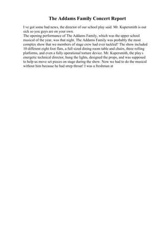 The Addams Family Concert Report
I ve got some bad news, the director of our school play said. Mr. Kupersmith is out
sick so you guys are on your own.
The opening performance of The Addams Family, which was the upper school
musical of the year, was that night. The Addams Family was probably the most
complex show that we members of stage crew had ever tackled? The show included
10 different eight foot flats, a full sized dining room table and chairs, three rolling
platforms, and even a fully operational torture device. Mr. Kupersmith, the play s
energetic technical director, hung the lights, designed the props, and was supposed
to help us move set pieces on stage during the show. Now we had to do the musical
without him because he had strep throat! I was a freshman at
 