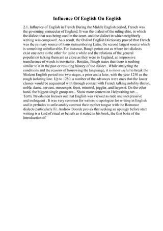 Influence Of English On English
2.1. Influence of English in French During the Middle English period, French was
the governing vernacular of England. It was the dialect of the ruling elite, in which
the dialect that was being used in the court, and the dialect in which neighborly
writing was composed. As a result, the Oxford English Dictionary proved that French
was the primary source of loans outnumbering Latin, the second largest source which
is something unbeliavable. For instance, Baugh points out as where two dialects
exist one next to the other for quite a while and the relations of the general
population talking them are as close as they were in England, an impressive
transference of words is inevitable . Besides, Baugh states that there is nothing
similar to it in the past or resulting history of the dialect . While analyzing the
conditions and the reasons of borrowing the languange, it is most useful to break the
Modern English period into two stages, a prior and a later, with the year 1250 as the
rough isolating line. Up to 1250, a number of the advances were ones that the lower
classes would be acquainted with through contact with French talking nobility (baron,
noble, dame, servant, messenger, feast, minstrel, juggler, and largess). On the other
hand, the biggest single group are... Show more content on Helpwriting.net ...
Terttu Nevalainen focuses out that English was viewed as rude and inexpressive
and ineloquent . It was very common for writers to apologize for writing in English
and in preludes to unfavorably contrast their mother tongue with the Romance
dialects particularly Fr. Andrew Boorde proves that seeking an apology before start
writing is a kind of ritual or beliefs as it stated in his book, the first boke of the
Introduction of
 