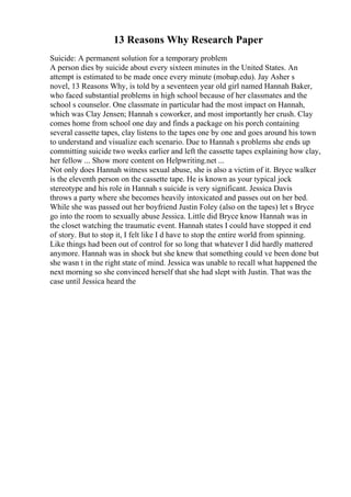 13 Reasons Why Research Paper
Suicide: A permanent solution for a temporary problem
A person dies by suicide about every sixteen minutes in the United States. An
attempt is estimated to be made once every minute (mobap.edu). Jay Asher s
novel, 13 Reasons Why, is told by a seventeen year old girl named Hannah Baker,
who faced substantial problems in high school because of her classmates and the
school s counselor. One classmate in particular had the most impact on Hannah,
which was Clay Jensen; Hannah s coworker, and most importantly her crush. Clay
comes home from school one day and finds a package on his porch containing
several cassette tapes, clay listens to the tapes one by one and goes around his town
to understand and visualize each scenario. Due to Hannah s problems she ends up
committing suicide two weeks earlier and left the cassette tapes explaining how clay,
her fellow ... Show more content on Helpwriting.net ...
Not only does Hannah witness sexual abuse, she is also a victim of it. Bryce walker
is the eleventh person on the cassette tape. He is known as your typical jock
stereotype and his role in Hannah s suicide is very significant. Jessica Davis
throws a party where she becomes heavily intoxicated and passes out on her bed.
While she was passed out her boyfriend Justin Foley (also on the tapes) let s Bryce
go into the room to sexually abuse Jessica. Little did Bryce know Hannah was in
the closet watching the traumatic event. Hannah states I could have stopped it end
of story. But to stop it, I felt like I d have to stop the entire world from spinning.
Like things had been out of control for so long that whatever I did hardly mattered
anymore. Hannah was in shock but she knew that something could ve been done but
she wasn t in the right state of mind. Jessica was unable to recall what happened the
next morning so she convinced herself that she had slept with Justin. That was the
case until Jessica heard the
 