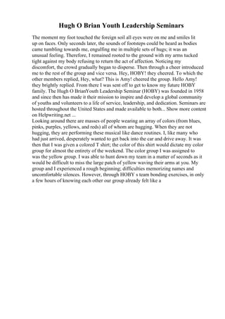 Hugh O Brian Youth Leadership Seminars
The moment my foot touched the foreign soil all eyes were on me and smiles lit
up on faces. Only seconds later, the sounds of footsteps could be heard as bodies
came tumbling towards me, engulfing me in multiple sets of hugs; it was an
unusual feeling. Therefore, I remained rooted to the ground with my arms tucked
tight against my body refusing to return the act of affection. Noticing my
discomfort, the crowd gradually began to disperse. Then through a cheer introduced
me to the rest of the group and vice versa. Hey, HOBY! they cheered. To which the
other members replied, Hey, what? This is Amy! cheered the group. Hello Amy!
they brightly replied. From there I was sent off to get to know my future HOBY
family. The Hugh O BrianYouth Leadership Seminar (HOBY) was founded in 1958
and since then has made it their mission to inspire and develop a global community
of youths and volunteers to a life of service, leadership, and dedication. Seminars are
hosted throughout the United States and made available to both... Show more content
on Helpwriting.net ...
Looking around there are masses of people wearing an array of colors (from blues,
pinks, purples, yellows, and reds) all of whom are hugging. When they are not
hugging, they are performing these musical like dance routines. I, like many who
had just arrived, desperately wanted to get back into the car and drive away. It was
then that I was given a colored T shirt; the color of this shirt would dictate my color
group for almost the entirety of the weekend. The color group I was assigned to
was the yellow group. I was able to hunt down my team in a matter of seconds as it
would be difficult to miss the large patch of yellow waving their arms at you. My
group and I experienced a rough beginning; difficulties memorizing names and
uncomfortable silences. However, through HOBY s team bonding exercises, in only
a few hours of knowing each other our group already felt like a
 