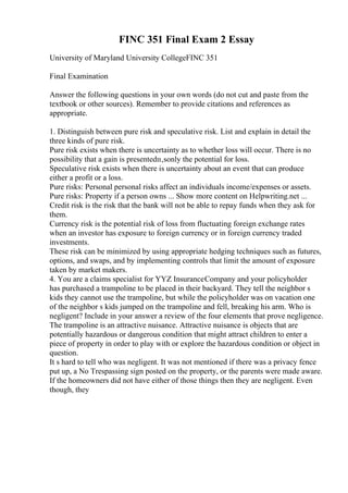 FINC 351 Final Exam 2 Essay
University of Maryland University CollegeFINC 351
Final Examination
Answer the following questions in your own words (do not cut and paste from the
textbook or other sources). Remember to provide citations and references as
appropriate.
1. Distinguish between pure risk and speculative risk. List and explain in detail the
three kinds of pure risk.
Pure risk exists when there is uncertainty as to whether loss will occur. There is no
possibility that a gain is presentedп‚ѕonly the potential for loss.
Speculative risk exists when there is uncertainty about an event that can produce
either a profit or a loss.
Pure risks: Personal personal risks affect an individuals income/expenses or assets.
Pure risks: Property if a person owns ... Show more content on Helpwriting.net ...
Credit risk is the risk that the bank will not be able to repay funds when they ask for
them.
Currency risk is the potential risk of loss from fluctuating foreign exchange rates
when an investor has exposure to foreign currency or in foreign currency traded
investments.
These risk can be minimized by using appropriate hedging techniques such as futures,
options, and swaps, and by implementing controls that limit the amount of exposure
taken by market makers.
4. You are a claims specialist for YYZ InsuranceCompany and your policyholder
has purchased a trampoline to be placed in their backyard. They tell the neighbor s
kids they cannot use the trampoline, but while the policyholder was on vacation one
of the neighbor s kids jumped on the trampoline and fell, breaking his arm. Who is
negligent? Include in your answer a review of the four elements that prove negligence.
The trampoline is an attractive nuisance. Attractive nuisance is objects that are
potentially hazardous or dangerous condition that might attract children to enter a
piece of property in order to play with or explore the hazardous condition or object in
question.
It s hard to tell who was negligent. It was not mentioned if there was a privacy fence
put up, a No Trespassing sign posted on the property, or the parents were made aware.
If the homeowners did not have either of those things then they are negligent. Even
though, they
 