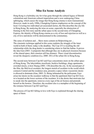 Mise En Scene Analysis
Hong Kong is a hybridity city for it has gone through the cultural legacy of British
colonialism and American cultural imperialism and is now undergoing China
upbringing, which causes the image that Hong Kong cinema is more transnational.
However, made in early 1990s, Chungking Express emphasizes on the concept of the
local. Covering two individual yet associated stories, the film describes the city life
in Hong Kong. By analyzing the mise en scene, especially the obstruction of
framing in the first story and the urban space in the second story of Chungking
Express, the identity of Hong Kong cinema as a city of loss and rejection as well as a
city of love and desire will be demonstrated in the commentary.
The sense of isolation and ... Show more content on Helpwriting.net ...
The cinematic technique applied in this scene explains the struggle of the inner
world in both of them: today is the deadline. The Cop 233 is recalling the old
relationship while the drug dealer is considering where to find the Indian. It proves
the idea Gan (2003: 1) pinpoints that although they are in physical closeness because
of the shared space, their emotion still has distance. These visual discontinuities
reveal the diasporic condition (Lu, 2000: 281) of the urban life in Hong Kong.
The second story between Cop 663 and Faye concentrates more on the urban space
of Hong Kong. The labyrinthine storefronts, beehive buildings, dingy apartments,
crowded streets, is how Huang (2001: 130) describes the city. In the second part of
the film, the Mid level escalator, the longest stretch of escalator in the world which
connects Central and the residence area, presents a space where voyeuristic desire
is allowed to dominate (Gan, 2003: 5). Being infatuated by the policeman, Faye
arises her desire on the escalator walkway in that the apartment that Cop 663 lives
in is located on the lower sections of the escalator. It is the desire that motivates her
to sneak into the apartment, removes every sign of the air hostess and pretends
herself as the hostess. Therefore, the escalator also is a metaphor of the beginning of
the romance between Cop 663 and Faye.
The process of Cop 663 falling in love with Faye is explained through the sharing
space of them:
 