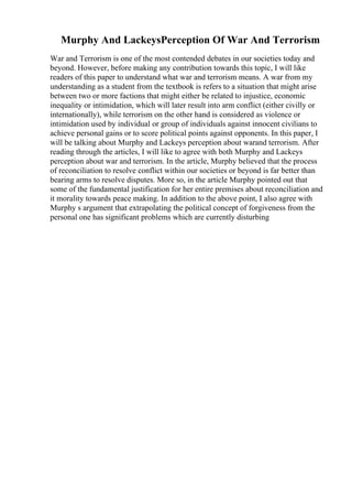 Murphy And LackeysPerception Of War And Terrorism
War and Terrorism is one of the most contended debates in our societies today and
beyond. However, before making any contribution towards this topic, I will like
readers of this paper to understand what war and terrorism means. A war from my
understanding as a student from the textbook is refers to a situation that might arise
between two or more factions that might either be related to injustice, economic
inequality or intimidation, which will later result into arm conflict (either civilly or
internationally), while terrorism on the other hand is considered as violence or
intimidation used by individual or group of individuals against innocent civilians to
achieve personal gains or to score political points against opponents. In this paper, I
will be talking about Murphy and Lackeys perception about warand terrorism. After
reading through the articles, I will like to agree with both Murphy and Lackeys
perception about war and terrorism. In the article, Murphy believed that the process
of reconciliation to resolve conflict within our societies or beyond is far better than
bearing arms to resolve disputes. More so, in the article Murphy pointed out that
some of the fundamental justification for her entire premises about reconciliation and
it morality towards peace making. In addition to the above point, I also agree with
Murphy s argument that extrapolating the political concept of forgiveness from the
personal one has significant problems which are currently disturbing
 