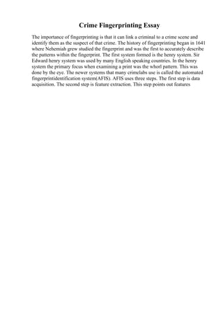 Crime Fingerprinting Essay
The importance of fingerprinting is that it can link a criminal to a crime scene and
identify them as the suspect of that crime. The history of fingerprinting began in 1641
where Nehemiah grew studied the fingerprint and was the first to accurately describe
the patterns within the fingerprint. The first system formed is the henry system. Sir
Edward henry system was used by many English speaking countries. In the henry
system the primary focus when examining a print was the whorl pattern. This was
done by the eye. The newer systems that many crimelabs use is called the automated
fingerprintidentification system(AFIS). AFIS uses three steps. The first step is data
acquisition. The second step is feature extraction. This step points out features
 