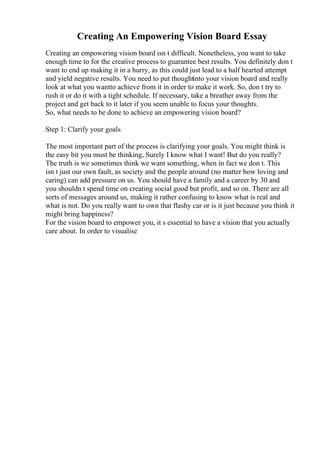 Creating An Empowering Vision Board Essay
Creating an empowering vision board isn t difficult. Nonetheless, you want to take
enough time to for the creative process to guarantee best results. You definitely don t
want to end up making it in a hurry, as this could just lead to a half hearted attempt
and yield negative results. You need to put thoughtinto your vision board and really
look at what you wantto achieve from it in order to make it work. So, don t try to
rush it or do it with a tight schedule. If necessary, take a breather away from the
project and get back to it later if you seem unable to focus your thoughts.
So, what needs to be done to achieve an empowering vision board?
Step 1: Clarify your goals
The most important part of the process is clarifying your goals. You might think is
the easy bit you must be thinking, Surely I know what I want! But do you really?
The truth is we sometimes think we want something, when in fact we don t. This
isn t just our own fault, as society and the people around (no matter how loving and
caring) can add pressure on us. You should have a family and a career by 30 and
you shouldn t spend time on creating social good but profit, and so on. There are all
sorts of messages around us, making it rather confusing to know what is real and
what is not. Do you really want to own that flashy car or is it just because you think it
might bring happiness?
For the vision board to empower you, it s essential to have a vision that you actually
care about. In order to visualise
 