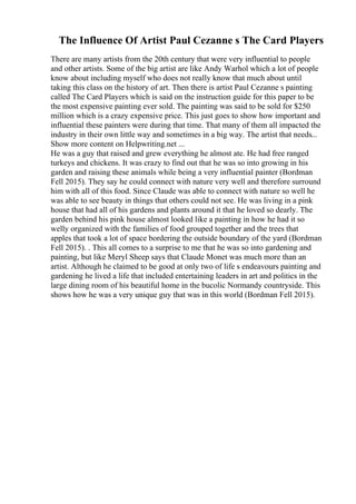 The Influence Of Artist Paul Cezanne s The Card Players
There are many artists from the 20th century that were very influential to people
and other artists. Some of the big artist are like Andy Warhol which a lot of people
know about including myself who does not really know that much about until
taking this class on the history of art. Then there is artist Paul Cezanne s painting
called The Card Players which is said on the instruction guide for this paper to be
the most expensive painting ever sold. The painting was said to be sold for $250
million which is a crazy expensive price. This just goes to show how important and
influential these painters were during that time. That many of them all impacted the
industry in their own little way and sometimes in a big way. The artist that needs...
Show more content on Helpwriting.net ...
He was a guy that raised and grew everything he almost ate. He had free ranged
turkeys and chickens. It was crazy to find out that he was so into growing in his
garden and raising these animals while being a very influential painter (Bordman
Fell 2015). They say he could connect with nature very well and therefore surround
him with all of this food. Since Claude was able to connect with nature so well he
was able to see beauty in things that others could not see. He was living in a pink
house that had all of his gardens and plants around it that he loved so dearly. The
garden behind his pink house almost looked like a painting in how he had it so
welly organized with the families of food grouped together and the trees that
apples that took a lot of space bordering the outside boundary of the yard (Bordman
Fell 2015). . This all comes to a surprise to me that he was so into gardening and
painting, but like Meryl Sheep says that Claude Monet was much more than an
artist. Although he claimed to be good at only two of life s endeavours painting and
gardening he lived a life that included entertaining leaders in art and politics in the
large dining room of his beautiful home in the bucolic Normandy countryside. This
shows how he was a very unique guy that was in this world (Bordman Fell 2015).
 