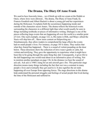 The Drama, The Diary Of Anne Frank
We used to have heavenly times... we d finish up with ice cream at the Delphi or
Oasis, where Jews were allowed... The drama, The Diary of Anne Frank, by
Frances Goodrich and Albert Hackett is about a young girl and her experiences
during the Holocaust. It explains both the occurrences happening inside and
outside of the characters secret Annex. The drama reflects the historical events
surrounding the characters in a different light than what would usually be seen in
things including textbooks or pieces of informative writing. Dialogue is one of the
pieces reflecting large events that are happening all over the world in a smaller point
of view. One such example, on page 122, is, His name is Dirk, and Miep s afraid the
Nazis will ship him off... Show more content on Helpwriting.net ...
Simultaneously, they allow readers to comprehend the large effects the events
had on small people s lives. For instance, on page 185 it states, They realize that
what they feared has happened... There is a sound of violent pounding on the door
below. These directions show the collection of Jews wasn t gentle or calm, but
violent and terrifying. They gave the opportunity to experience what it might have
been like to be going through the same thing they did. Consequently, it gives life to
the dull happenings one would read about in an informative piece of writing. Not
to mention another paradigm on page 136, In the distance we hear the sound of
ack ack. Ack ack is 1940 s slang for an anti aircraft gun s fire. This particular stage
direction means many things including the fact that war was a constant in many
people s lives and eventually they got used to it. It also signifies the air raids
happening all over Europe from opposing forces. The stage directions in this drama
help understand the personal struggles and feelings of actual people that lived during
the time of the Holocaust and suffered its
 
